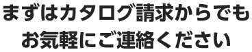 まずはカタログ請求からでもお気軽にご連絡ください